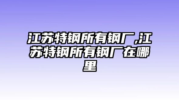 江蘇特鋼所有鋼廠,江蘇特鋼所有鋼廠在哪里