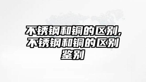 不銹鋼和銅的區(qū)別,不銹鋼和銅的區(qū)別鑒別