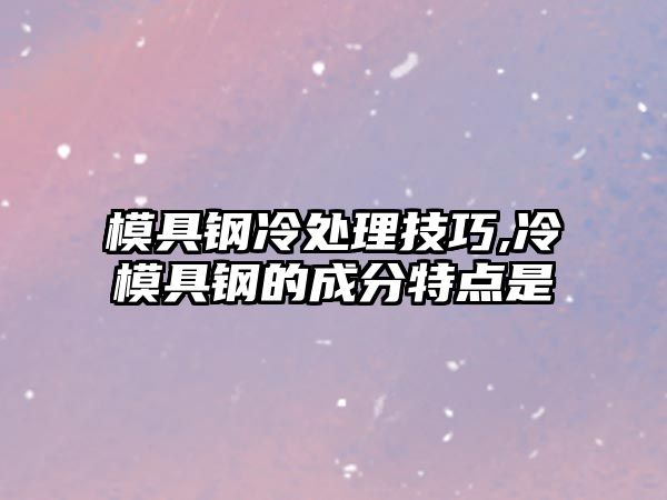 模具鋼冷處理技巧,冷模具鋼的成分特點是