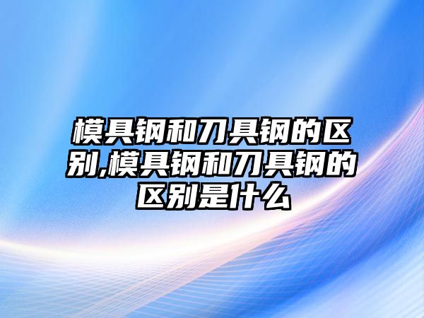 模具鋼和刀具鋼的區(qū)別,模具鋼和刀具鋼的區(qū)別是什么