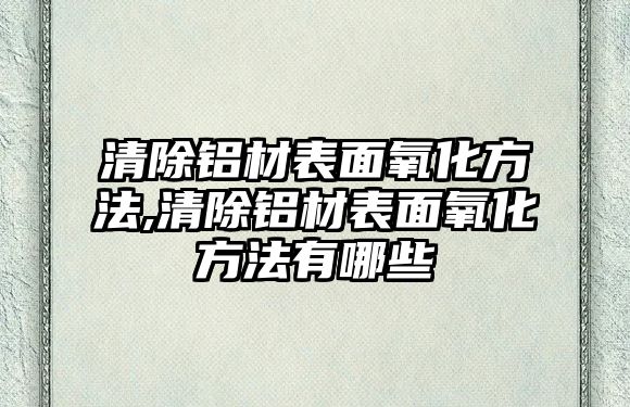 清除鋁材表面氧化方法,清除鋁材表面氧化方法有哪些