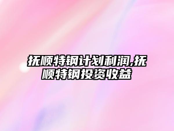 撫順特鋼計劃利潤,撫順特鋼投資收益