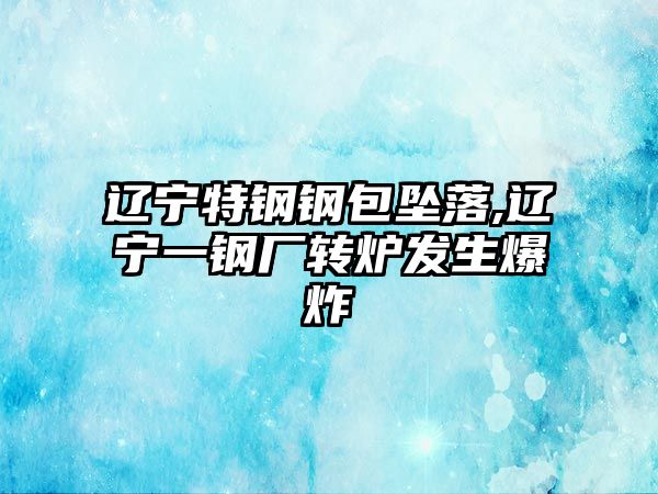 遼寧特鋼鋼包墜落,遼寧一鋼廠轉(zhuǎn)爐發(fā)生爆炸