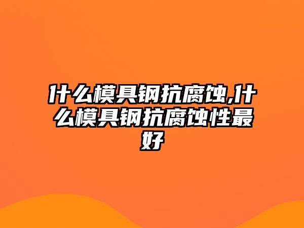 什么模具鋼抗腐蝕,什么模具鋼抗腐蝕性最好