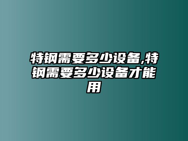 特鋼需要多少設(shè)備,特鋼需要多少設(shè)備才能用