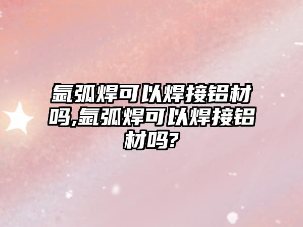 氬弧焊可以焊接鋁材嗎,氬弧焊可以焊接鋁材嗎?