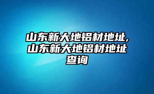 山東新大地鋁材地址,山東新大地鋁材地址查詢