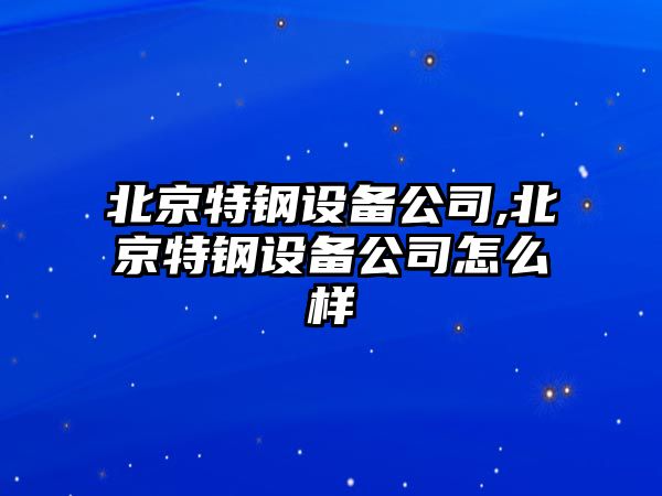 北京特鋼設(shè)備公司,北京特鋼設(shè)備公司怎么樣