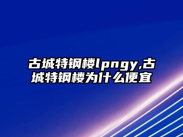 古城特鋼樓lpngy,古城特鋼樓為什么便宜