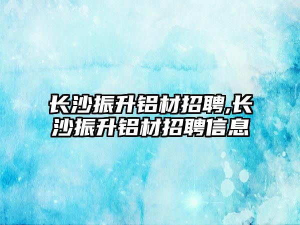 長沙振升鋁材招聘,長沙振升鋁材招聘信息