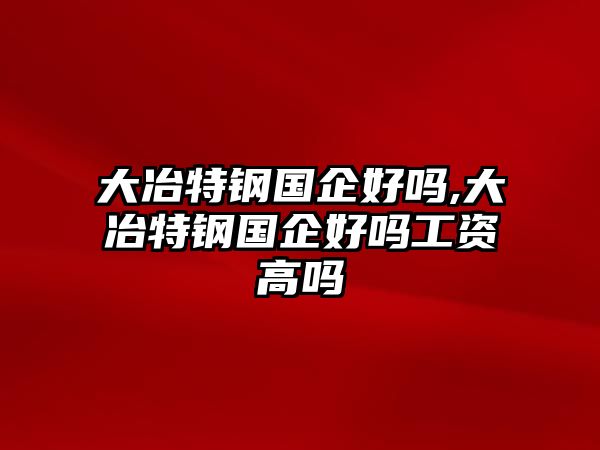 大冶特鋼國(guó)企好嗎,大冶特鋼國(guó)企好嗎工資高嗎