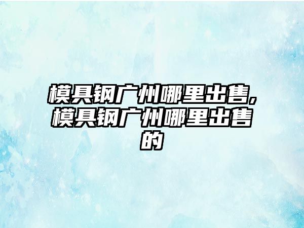 模具鋼廣州哪里出售,模具鋼廣州哪里出售的