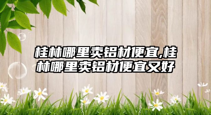 桂林哪里賣鋁材便宜,桂林哪里賣鋁材便宜又好