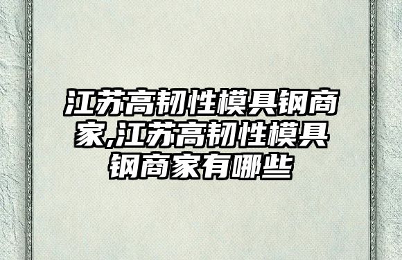 江蘇高韌性模具鋼商家,江蘇高韌性模具鋼商家有哪些