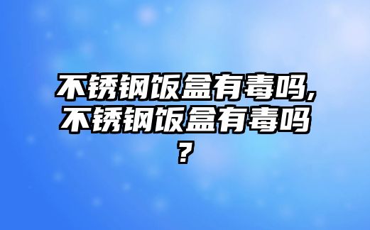 不銹鋼飯盒有毒嗎,不銹鋼飯盒有毒嗎?