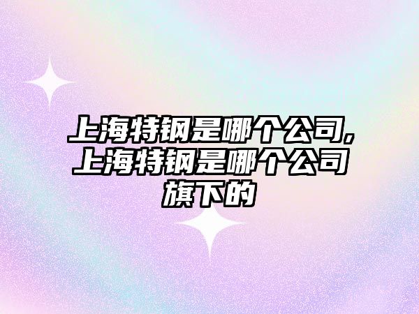 上海特鋼是哪個公司,上海特鋼是哪個公司旗下的