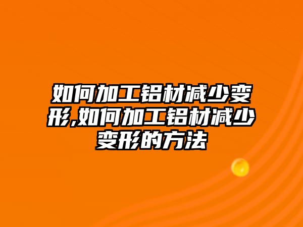 如何加工鋁材減少變形,如何加工鋁材減少變形的方法