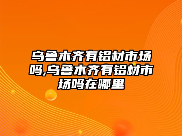 烏魯木齊有鋁材市場嗎,烏魯木齊有鋁材市場嗎在哪里