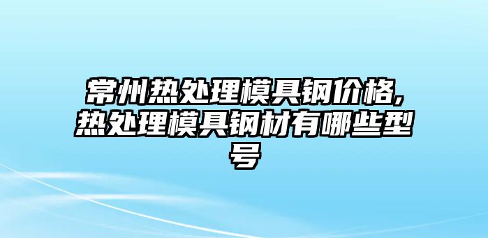 常州熱處理模具鋼價格,熱處理模具鋼材有哪些型號