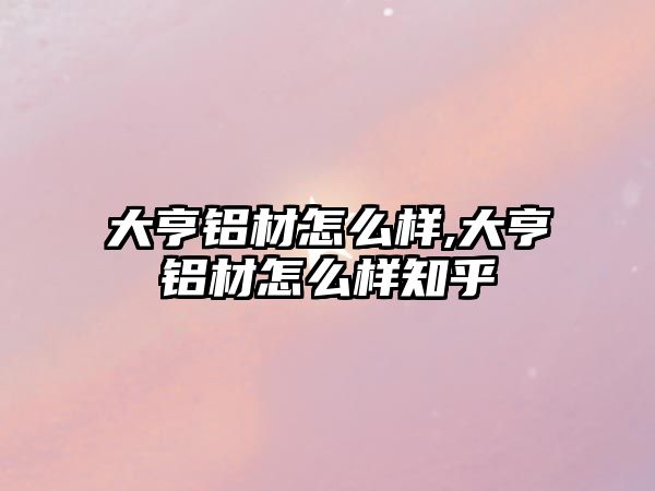 大亨鋁材怎么樣,大亨鋁材怎么樣知乎