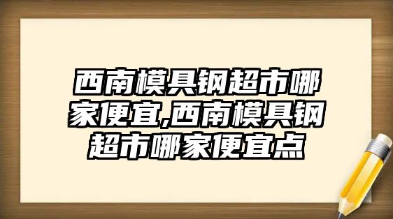 西南模具鋼超市哪家便宜,西南模具鋼超市哪家便宜點(diǎn)