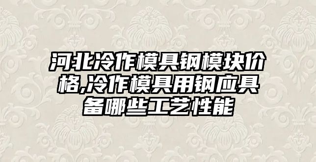 河北冷作模具鋼模塊價格,冷作模具用鋼應具備哪些工藝性能