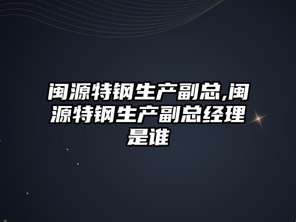 閩源特鋼生產副總,閩源特鋼生產副總經理是誰