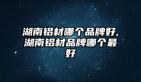 湖南鋁材哪個(gè)品牌好,湖南鋁材品牌哪個(gè)最好