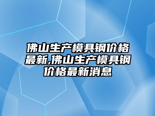 佛山生產模具鋼價格最新,佛山生產模具鋼價格最新消息