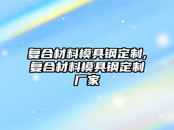 復合材料模具鋼定制,復合材料模具鋼定制廠家