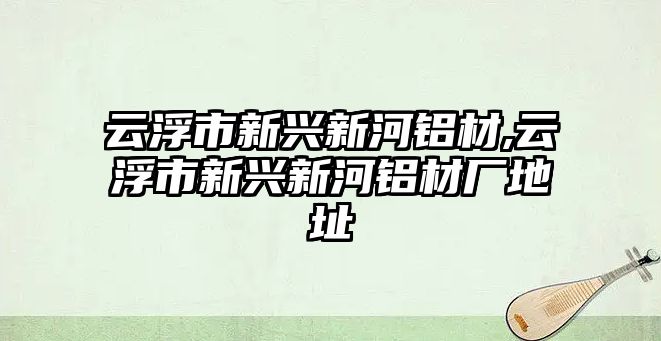 云浮市新興新河鋁材,云浮市新興新河鋁材廠地址