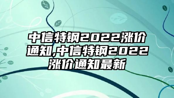 中信特鋼2022漲價(jià)通知,中信特鋼2022漲價(jià)通知最新