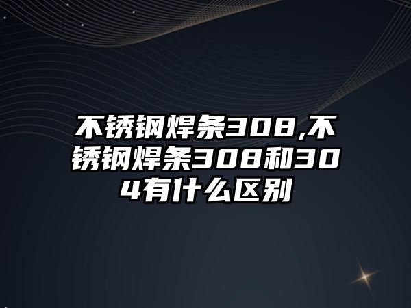 不銹鋼焊條308,不銹鋼焊條308和304有什么區(qū)別