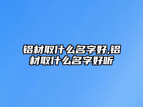 鋁材取什么名字好,鋁材取什么名字好聽(tīng)