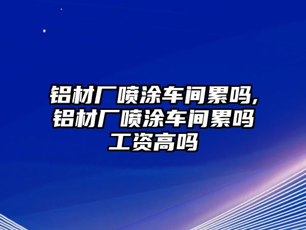 鋁材廠噴涂車間累嗎,鋁材廠噴涂車間累嗎工資高嗎